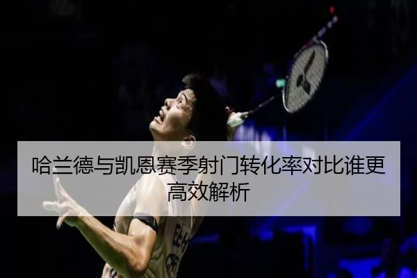 哈兰德与凯恩赛季射门转化率对比谁更高效解析