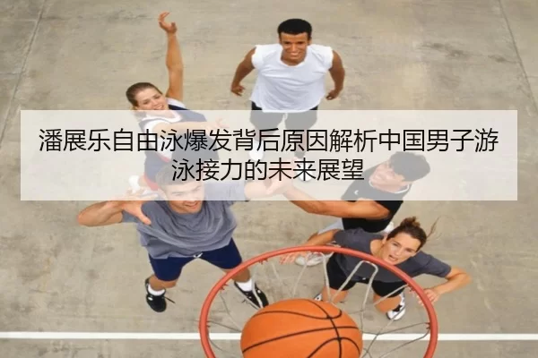 潘展乐自由泳爆发背后原因解析中国男子游泳接力的未来展望